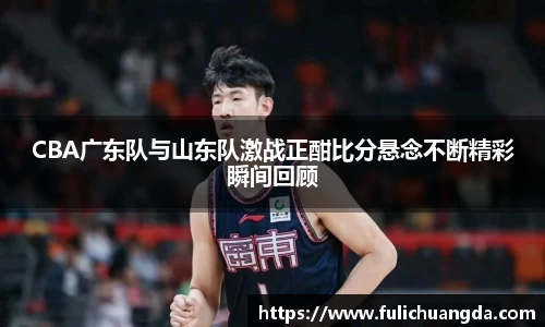CBA广东队与山东队激战正酣比分悬念不断精彩瞬间回顾