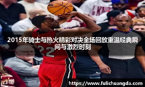 2015年骑士与热火精彩对决全场回放重温经典瞬间与激烈时刻